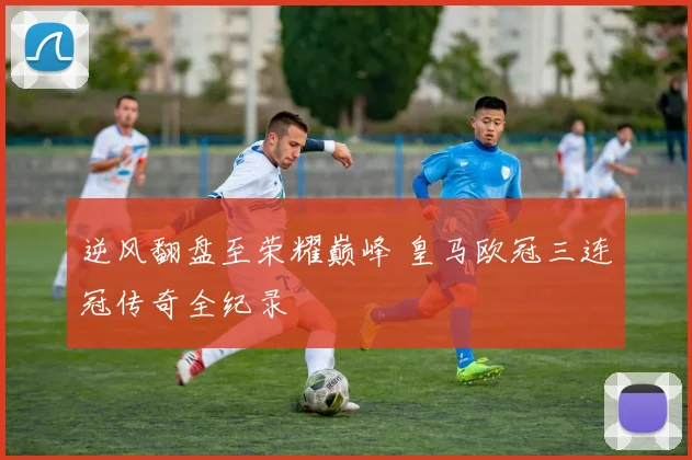逆风翻盘至荣耀巅峰 皇马欧冠三连冠传奇全纪录