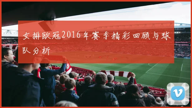 女排欧冠2016年赛季精彩回顾与球队分析