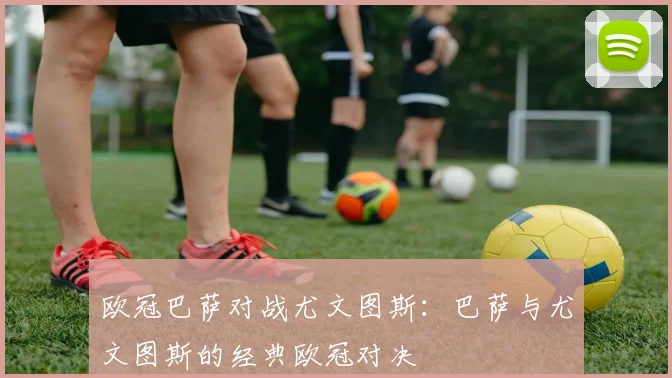 欧冠巴萨对战尤文图斯：巴萨与尤文图斯的经典欧冠对决