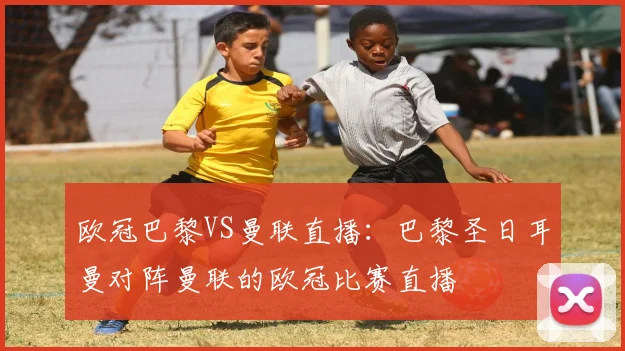 欧冠巴黎VS曼联直播:巴黎圣日耳曼对阵曼联的欧冠比赛直播