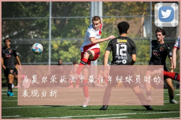 马夏尔荣获法甲最佳年轻球员时的表现分析