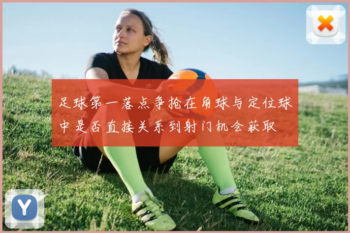 足球第一落点争抢在角球与定位球中是否直接关系到射门机会获取